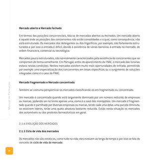 32
ManualdeFormação
Mercado aberto e Mercado fechado
Em termos das posições concorrenciais, fala-se de mercados abertos ou fechados. Um mercado aberto
é aquele onde as posições dos concorrentes não estão consolidadas e o qual, como consequência, não
está estruturado. Os mercados dos detergentes ou dos frigoríficos, por exemplo, são fortemente estru-
turados e por isso a entrada é difícil, devido à existência de várias barreiras à entrada no mercado, de
ordem financeira, comercial ou tecnológica.
Mercados pouco estruturados, são normalmente caracterizados pela existência de concorrentes que se
comportam de forma semelhante. Em Portugal, antes do aparecimento da FNAC, o mercado das livrarias
estava nestas condições. Nestes mercados existem muito mais oportunidades de entrada, permitindo
por exemplo uma especialização dos concorrentes em áreas específicas ou o surgimento de soluções
integradas como é o caso da FNAC.
Mercado fragmentado e Mercado concentrado
Também se costuma perspectivar os mercados classificando-os em fragmentado ou concentrado.
Um mercado é concentrado quando está largamente dominado por um número reduzido de empresas
ou marcas, podendo ser no limite apenas uma, como é o caso dos monopólios. Um mercado é fragmen-
tado quando é partilhado por diversas empresas ou marcas, tendo cada uma delas uma parcela diminuta;
se existirem líderes, terão uma quota absoluta bastante reduzida. Estão nesta situação os mercados
dos automóveis ou dos produtos farmacêuticos em geral.
2.1 A EVOLUÇÃO DOS MERCADOS
2.1.1 Ciclo de vida dos mercados
Os mercados não são estáticos, como tudo na vida; eles evoluem ao longo do tempo e por isso se fala do
conceito de ciclo de vida do mercado.
 