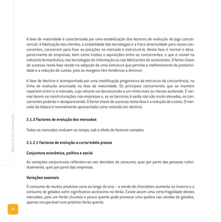 34
ManualdeFormação
A fase de maturidade é caracterizada por uma estabilização dos factores de evolução do jogo concor-
rencial. A fidelização dos clientes, a estabilidade das tecnologias e a fraca atractividade para novos con-
correntes, concorrem para fixar as posições no mercado e estruturá-lo. Nesta fase é normal o desa-
parecimento de empresas, bem como fusões e aquisições entre os concorrentes, o que é visível na
indústria farmacêutica, nas tecnologias de informação ou nos fabricantes de automóveis. O factor chave
de sucesso nesta fase reside na adopção de uma estrutura que permita o melhoramento da produtivi-
dade e a redução de custos, pois as margens têm tendência a diminuir.
A fase de declínio é acompanhada por uma modificação progressiva da estrutura da concorrência, na
linha de evolução anunciada na fase de maturidade. Os principais concorrentes que se mantêm
repartem entre si o mercado, cujo volume vai decrescendo a um ritmo mais ou menos acelerado. É nor-
mal darem-se reestruturações nas empresas e, se as barreiras à saída não são muito elevadas, os con-
correntes poderão ir desaparecendo. O factor chave de sucesso nesta fase é a redução de custos. O mer-
cado do tabaco é normalmente apresentado como estando em declínio.
2.1.2 Factores de evolução dos mercados
Todos os mercados evoluem no tempo, sob o efeito de factores variados:
2.1.2.1 Factores de evolução a curto/médio prazos
Conjuntura económica, política e social
As variações conjunturais reflectem-se nas decisões de consumo, quer por parte das pessoas indivi-
dualmente, quer por parte das empresas.
Variações sazonais
O consumo de muitos produtos varia ao longo do ano – a venda de chocolates aumenta no Inverno e o
consumo de gelados sofre significativo acréscimo no Verão. Existe assim uma certa fragilidade destes
mercados, pois um Verão chuvoso e pouco quente pode provocar uma quebra nas vendas de gelados,
apenas recuperável num próximo Verão quente.
 