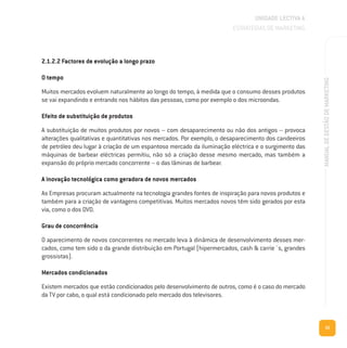 35
MANUALDEGESTÃODEMARKETING
2.1.2.2 Factores de evolução a longo prazo
O tempo
Muitos mercados evoluem naturalmente ao longo do tempo, à medida que o consumo desses produtos
se vai expandindo e entrando nos hábitos das pessoas, como por exemplo o dos microondas.
Efeito de substituição de produtos
A substituição de muitos produtos por novos – com desaparecimento ou não dos antigos – provoca
alterações qualitativas e quantitativas nos mercados. Por exemplo, o desaparecimento dos candeeiros
de petróleo deu lugar à criação de um espantoso mercado da iluminação eléctrica e o surgimento das
máquinas de barbear eléctricas permitiu, não só a criação desse mesmo mercado, mas também a
expansão do próprio mercado concorrente – o das lâminas de barbear.
A inovação tecnológica como geradora de novos mercados
As Empresas procuram actualmente na tecnologia grandes fontes de inspiração para novos produtos e
também para a criação de vantagens competitivas. Muitos mercados novos têm sido gerados por esta
via, como o dos DVD.
Grau de concorrência
O aparecimento de novos concorrentes no mercado leva à dinâmica de desenvolvimento desses mer-
cados, como tem sido o da grande distribuição em Portugal (hipermercados, cash & carrie´s, grandes
grossistas).
Mercados condicionados
Existem mercados que estão condicionados pelo desenvolvimento de outros, como é o caso do mercado
da TV por cabo, o qual está condicionado pelo mercado dos televisores.
UNIDADE LECTIVA A
ESTRATÉGIAS DE MARKETING
 
