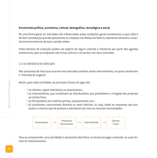 36
ManualdeFormação
Envolventes política, económica, cultural, demográfica, tecnológica e social
De uma forma geral, os mercados são influenciados pelas condições gerais envolventes, o que, aliás é
de fácil constatação quando apreciamos as cotações nas Bolsas de Valores, altamente sensíveis a acon-
tecimentos externos da mais variada ordem.
Estes factores de evolução podem ser objecto de algum controlo e influência por parte dos agentes
económicos, pois as empresas são forças activas e actuantes nos seus mercados.
2.2 AS VARIÁVEIS DE MERCADO
Nos processos de troca que ocorrem nos mercados existem vários intervenientes, os quais constituem
o “mercado do negócio”.
Assim, para cada actividade, as principais forças em jogo são:
• os clientes, sejam individuais ou empresariais;
• os intermediários, que constituem os distribuidores que possibilitam a chegada dos produtos
ao cliente final;
• os fornecedores de matérias-primas, equipamentos, etc.;
• os produtores concorrentes directos ou semi directos, ou seja, todas as empresas que pro-
duzem o mesmo tipo de produto e satisfazem por isso as mesmas necessidades.
Para se compreender uma actividade é necessário identificar as forças em jogo e entender as suas for-
mas de relacionamento.
Fornecedores
Produtores
Concorrentes
Intermediários
Clientes
Finais
 
