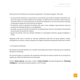 UNIDADE LECTIVA A
ESTRATÉGIAS DE MARKETING
37
MANUALDEGESTÃODEMARKETING
Outras forças têm influência no mercado, enquadrando o “mercado do negócio”, tais como:
• os concorrentes indirectos, ou seja, todos os concorrentes que fornecem soluções alternativas, em-
bora estas sejam de carácter diferente. Por exemplo, um fabricante de automóveis, tendo como con-
correntes directos os outros fabricantes de automóveis defronta-se com uma concorrência indirecta
constituída por todas as outras formas de transporte;
• os Governos, sejam os governos do próprio país, quer outras entidades supranacionais como por
exemplo a Comunidade Europeia e a sua legislação;
• os media, os quais constituem actualmente um poderosíssimo meio de comunicação, influenciando
decisivamente as decisões de compra;
• grupos de pressão, como por exemplo sindicatos ou associações sectoriais, grupos ecologistas e
outros.
Alargando ainda mais o conceito de mercado, poderemos ainda falar de forças políticas, sociais,
demográficas e culturais, as quais enquadram os negócios delineando as grandes tendências mundiais.
2.3 ESTUDOS DE MERCADO
Os estudos de mercado destinam-se a recolher informações pertinentes e relevantes para a tomada de
decisões de marketing.
De uma forma geral, as empresas vão recolhendo informação do exterior através da sua actuação no
negócio por meio de variadas fontes de informação.
Existem fontes abertas, acessíveis a todos, e fontes fechadas (situação designada por “Marketing
Intelligence” e praticada por grandes grupos a nível mundial).
 