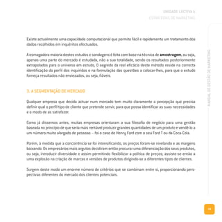 39
MANUALDEGESTÃODEMARKETING
Existe actualmente uma capacidade computacional que permite fácil e rapidamente um tratamento dos
dados recolhidos em inquéritos efectuados.
Aesmagadoramaioriadestesestudosesondagenséfeitacombasenatécnicadeamostragem,ouseja,
apenas uma parte do mercado é estudada, não a sua totalidade, sendo os resultados posteriormente
extrapolados para o universo em estudo, O segredo da real eficácia deste método reside na correcta
identificação do perfil dos inquiridos e na formulação das questões a colocar-lhes, para que o estudo
forneça resultados não enviezados, ou seja, fiáveis.
3. A SEGMENTAÇÃO DE MERCADO
Qualquer empresa que decida actuar num mercado tem muito claramente a percepção que precisa
definir qual o perfil tipo de cliente que pretende servir, para que possa identificar as suas necessidades
e o modo de as satisfazer.
Como já dissemos antes, muitas empresas orientaram a sua filosofia de negócio para uma gestão
baseada no princípio de que seria mais rentável produzir grandes quantidades de um produto e vendê-lo a
um número muito alargado de pessoas – foi o caso de Henry Ford com o seu Ford T ou da Coca-Cola.
Porém, à medida que a concorrência se foi intensificando, os preços foram-se nivelando e as margens
baixando.Osempresáriosmaisargutosdecidiramentãoprocurarumadiferenciaçãodosseusprodutos,
ou seja, introduzir diversidade e assim permitindo flexibilizar a política de preços; assiste-se então a
uma explosão na criação de marcas e versões de produtos dirigindo-se a diferentes tipos de clientes.
Surgem deste modo um enorme número de critérios que se combinam entre si, proporcionando pers-
pectivas diferentes do mercado dos clientes potenciais.
UNIDADE LECTIVA A
ESTRATÉGIAS DE MARKETING
 