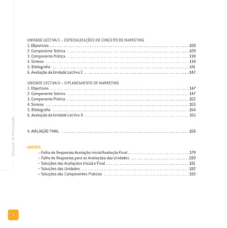 4
ManualdeFormação
UNIDADE LECTIVA C – ESPECIALIZAÇÕES DO CONCEITO DE MARKETING
1. Objectivos . . . . . . . . . . . . . . . . . . . . . . . . . . . . . . . . . . . . . . . . . . . . . . . . . . . . . . . . . . . . . . . . . . . . . . . . . . . . . . . .109
2. Componente Teórica . . . . . . . . . . . . . . . . . . . . . . . . . . . . . . . . . . . . . . . . . . . . . . . . . . . . . . . . . . . . . . . . . . . . . .109
3. Componente Prática . . . . . . . . . . . . . . . . . . . . . . . . . . . . . . . . . . . . . . . . . . . . . . . . . . . . . . . . . . . . . . . . . . . . . .138
4. Síntese . . . . . . . . . . . . . . . . . . . . . . . . . . . . . . . . . . . . . . . . . . . . . . . . . . . . . . . . . . . . . . . . . . . . . . . . . . . . . . . . . .139
5. Bibliografia . . . . . . . . . . . . . . . . . . . . . . . . . . . . . . . . . . . . . . . . . . . . . . . . . . . . . . . . . . . . . . . . . . . . . . . . . . . . . .141
6. Avaliação da Unidade Lectiva C . . . . . . . . . . . . . . . . . . . . . . . . . . . . . . . . . . . . . . . . . . . . . . . . . . . . . . . . . . . .142
UNIDADE LECTIVA D – O PLANEAMENTO DE MARKETING
1. Objectivos . . . . . . . . . . . . . . . . . . . . . . . . . . . . . . . . . . . . . . . . . . . . . . . . . . . . . . . . . . . . . . . . . . . . . . . . . . . . . . . .147
2. Componente Teórica . . . . . . . . . . . . . . . . . . . . . . . . . . . . . . . . . . . . . . . . . . . . . . . . . . . . . . . . . . . . . . . . . . . . . .147
3. Componente Prática . . . . . . . . . . . . . . . . . . . . . . . . . . . . . . . . . . . . . . . . . . . . . . . . . . . . . . . . . . . . . . . . . . . . . .162
4. Síntese . . . . . . . . . . . . . . . . . . . . . . . . . . . . . . . . . . . . . . . . . . . . . . . . . . . . . . . . . . . . . . . . . . . . . . . . . . . . . . . . . .163
5. Bibliografia . . . . . . . . . . . . . . . . . . . . . . . . . . . . . . . . . . . . . . . . . . . . . . . . . . . . . . . . . . . . . . . . . . . . . . . . . . . . . .164
6. Avaliação da Unidade Lectiva D . . . . . . . . . . . . . . . . . . . . . . . . . . . . . . . . . . . . . . . . . . . . . . . . . . . . . . . . . . . .165
4. AVALIAÇÃO FINAL . . . . . . . . . . . . . . . . . . . . . . . . . . . . . . . . . . . . . . . . . . . . . . . . . . . . . . . . . . . . . . . . . . . . . . . . .168
ANEXOS
– Folha de Respostas Avaliação Inicial/Avaliação Final . . . . . . . . . . . . . . . . . . . . . . . . . . . . . . . . . . .179
– Folha de Respostas para as Avaliações das Unidades . . . . . . . . . . . . . . . . . . . . . . . . . . . . . . . . . .180
– Soluções das Avaliações Inicial e Final . . . . . . . . . . . . . . . . . . . . . . . . . . . . . . . . . . . . . . . . . . . . . . . .181
– Soluções das Unidades . . . . . . . . . . . . . . . . . . . . . . . . . . . . . . . . . . . . . . . . . . . . . . . . . . . . . . . . . . . . . .182
– Soluções das Componentes Práticas . . . . . . . . . . . . . . . . . . . . . . . . . . . . . . . . . . . . . . . . . . . . . . . . .183
 