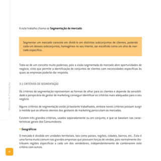 40
ManualdeFormação
Trata-se de um conceito muito poderoso, pois a visão segmentada do mercado abre oportunidades de
negócio, visto que permite a identificação de conjuntos de clientes com necessidades específicas às
quais as empresas poderão dar resposta.
3.1 CRITÉRIOS DE SEGMENTAÇÃO
Os critérios de segmentação representam as formas de olhar para os clientes e depende da sensibili-
dade e perspicácia do gestor de marketing conseguir identificar os critérios mais adequados para o seu
negócio.
Alguns critérios de segmentação estão já bastante trabalhados, embora novos critérios possam surgir
à medida que os olhares atentos dos gestores de marketing perscrutam os mercados.
Existem três grandes critérios, usados separadamente ou em conjunto, e que se baseiam nas carac-
terísticas gerais dos Consumidores:
• Geográficos
O mercado é dividido em unidades territoriais, tais como países, regiões, cidades, bairros, etc.. Esta é
uma forma muito comum nas grandes empresas que possuem forças de vendas, pois normalmente dis-
tribuem regiões específicas a cada um dos vendedores, independentemente de combinarem este
critério com outros.
Segmentar um mercado consiste em dividi-lo em distintos subconjuntos de clientes, podendo
cada um desses subconjuntos, homogéneo no seu interior, ser escolhido como um alvo de mer-
cado específico.
A este trabalho chama-se Segmentação de mercado.
 