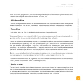 41
MANUALDEGESTÃODEMARKETING
Ainda em termos geográficos, é possível fazer segmentação por zonas climáticas, proximidade ou afas-
tamento do mar, tipo de relevo, zonas urbanas ou rurais, etc..
• Sócio-Demográficos
Este tipo de segmentação consiste em decompor o mercado com base em critérios como: idade, género,
dimensão da família, tipo de casa, rendimento, nível de estudos, profissão, nacionalidade, religião, etc..
• Psicográficos
Este critério tem a ver com a classe social, o estilo de vida e a personalidade.
A classe social exerce uma profunda influência nas decisões de consumo relativamente a locais de fre-
quência, escolha de automóveis, vestuário, móveis, lazer e práticas culturais.
O estilo de vida tem a ver com o modo distintivo e característico de fazer as suas escolhas. Os fabricantes
de automóveis preocupam-se já com este tipo de segmentação e procuram ter na sua carteira de produ-
tos, quer modelos que privilegiam a segurança e o conforto, quer modelos para quem gosta da vida
desportivaedearlivre,nosquaisoconfortoeasegurançasãovistosdeformacompletamentediferente,
quer ainda os modelos que permitem elevadas performances para os amantes das velocidades.
Quanto à personalidade, existem diferenças substanciais entre os consumidores, sendo uns mais con-
servadores e outros mais inovadores, uns mais tímidos e outros mais aventureiros, etc..
Existem ainda outros critérios de segmentação que se baseiam no comportamento do consumidor pe-
rante o produto. Encontramos assim 4 critérios principais:
• Ocasião de Compra
É muito comum estabelecer-se uma distinção entre as chamadas viagens de trabalho e viagens de lazer,
pois o comportamento é obviamente diferente; quando se viaja em trabalho privilegia-se nas escolhas
de hotel a proximidade do local de trabalho e em muitos casos a imagem que a estadia em determinado
hotel proporciona, mas ao viajar em lazer o preço irá certamente ditar a escolha.
UNIDADE LECTIVA A
ESTRATÉGIAS DE MARKETING
 