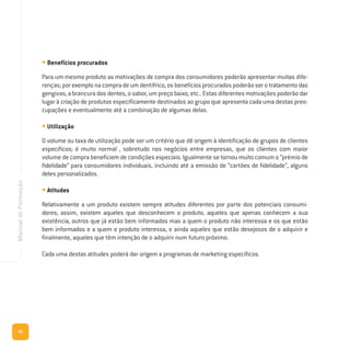 42
ManualdeFormação
• Benefícios procurados
Para um mesmo produto as motivações de compra dos consumidores poderão apresentar muitas dife-
renças; por exemplo na compra de um dentífrico, os benefícios procurados poderão ser o tratamento das
gengivas, a brancura dos dentes, o sabor, um preço baixo, etc.. Estas diferentes motivações poderão dar
lugar à criação de produtos especificamente destinados ao grupo que apresenta cada uma destas preo-
cupações e eventualmente até a combinação de algumas delas.
• Utilização
O volume ou taxa de utilização pode ser um critério que dê origem à identificação de grupos de clientes
específicos; é muito normal , sobretudo nos negócios entre empresas, que os clientes com maior
volume de compra beneficiem de condições especiais. Igualmente se tornou muito comum o “prémio de
fidelidade” para consumidores individuais, incluindo até a emissão de “cartões de fidelidade”, alguns
deles personalizados.
• Atitudes
Relativamente a um produto existem sempre atitudes diferentes por parte dos potenciais consumi-
dores; assim, existem aqueles que desconhecem o produto, aqueles que apenas conhecem a sua
existência, outros que já estão bem informados mas a quem o produto não interessa e os que estão
bem informados e a quem o produto interessa, e ainda aqueles que estão desejosos de o adquirir e
finalmente, aqueles que têm intenção de o adquirir num futuro próximo.
Cada uma destas atitudes poderá dar origem a programas de marketing específicos.
 