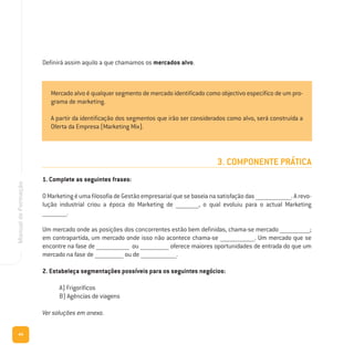 44
ManualdeFormação
3. COMPONENTE PRÁTICA
1. Complete as seguintes frases:
OMarketingéumafilosofiadeGestãoempresarialquesebaseianasatisfaçãodas_________________________.Arevo-
lução industrial criou a época do Marketing de ________________, o qual evoluiu para o actual Marketing
_________________.
Um mercado onde as posições dos concorrentes estão bem definidas, chama-se mercado _____________________;
em contrapartida, um mercado onde isso não acontece chama-se ________________________. Um mercado que se
encontre na fase de _______________________ ou ____________________ oferece maiores oportunidades de entrada do que um
mercado na fase de ____________________ ou de _________________________.
2. Estabeleça segmentações possíveis para os seguintes negócios:
A) Frigoríficos
B) Agências de viagens
Ver soluções em anexo.
Mercado alvo é qualquer segmento de mercado identificado como objectivo específico de um pro-
grama de marketing.
A partir da identificação dos segmentos que irão ser considerados como alvo, será construída a
Oferta da Empresa (Marketing Mix).
Definirá assim aquilo a que chamamos os mercados alvo.
 
