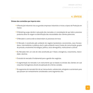 45
MANUALDEGESTÃODEMARKETING
4. SÍNTESE
Síntese dos conteúdos que importa reter:
• A Revolução Industrial criou as grandes empresas industriais e iniciou a época da Produção em
massa.
• O Marketing surgiu devido à saturação dos mercados e à constatação de que todo o processo
produtivo deve ter origem na identificação das necessidades dos clientes potenciais.
• O Mercado é a arena onde se desenrolam os processos de troca.
• O Mercado é constituído pelo ambiente de negócio (produtores concorrentes, seus fornece-
dores, intermediários e públicos alvo) e pelo ambiente macro (meios de comunicação, grupos
de pressão, envolventes tecnológica, política, sócio demográfica, institucional e cultural.
• Os Mercados têm um ciclo de vida constituído por 4 fases: emergência, crescimento, maturi-
dade e declínio.
• O estudo do mercado é fundamental para a gestão dos negócios.
• A segmentação do mercado é um instrumento que se baseia na divisão dos clientes em sub
conjuntos homogéneos através da aplicação de critérios variados.
• Os segmentos de mercado têm de ser mensuráveis, substanciais, atingíveis e accionáveis para
que possam ser rentavelmente considerados como segmentos alvo.
UNIDADE LECTIVA A
ESTRATÉGIAS DE MARKETING
 