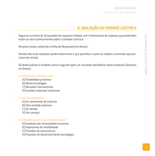 47
MANUALDEGESTÃODEMARKETING
6. AVALIAÇÃO DA UNIDADE LECTIVA A
Segue-se um teste de 10 questões de resposta múltipla, com 4 alternativas de resposta, que pretendem
testar os seus conhecimentos sobre a Unidade Lectiva A.
Resolva o teste, utilizando a Folha de Respostas (em Anexo).
Através das suas respostas poderá determinar o que aprendeu e quais as noções e conceitos que pre-
cisam de revisão.
Só deverá passar à Unidade Lectiva seguinte após um resultado satisfatório nesta avaliação (Soluções
em Anexo).
1. A Revolução Industrial criou:
A) Flexibilidade produtiva
B) Novas tecnologias
C) Mercados internacionais
D) Grandes empresas industriais
2. Uma necessidade é:
A) Um sentimento de carência
B) Uma vontade expressa
C) Um desejo
D) Um cansaço
3. O Marketing tem o seu fundamento em:
A) Avaliação das necessidades humanas
B) Imperativos de rendibilidade
C) Pressões da concorrência
D) Pressões do desenvolvimento tecnológico
UNIDADE LECTIVA A
ESTRATÉGIAS DE MARKETING
 