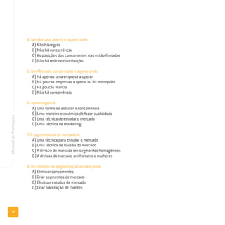 48
ManualdeFormação
4. Um Mercado aberto é aquele onde:
A) Não há regras
B) Não há concorrência
C) As posições dos concorrentes não estão firmadas
D) Não há rede de distribuição
5. Um Mercado concentrado é aquele onde:
A) Há apenas uma empresa a operar
B) Há poucas empresas a operar ou há monopólio
C) Há poucas marcas
D) Não há concorrência
6. Amostragem é:
A) Uma forma de estudar a concorrência
B) Uma maneira económica de fazer publicidade
C) Uma técnica de estudar o mercado
D) Uma técnica de marketing
7. A segmentação de mercado é:
A) Uma técnica para estudar o mercado
B) Uma técnica de divisão do mercado
C) A divisão do mercado em segmentos homogéneos
D) A divisão do mercado em homens e mulheres
8. Os critérios de segmentação servem para:
A) Eliminar concorrentes
B) Criar segmentos de mercado
C) Efectuar estudos de mercado
D) Criar fidelização de clientes
 