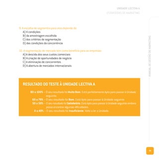 49
MANUALDEGESTÃODEMARKETING
9. A escolha de segmentos para alvo depende de:
A) 4 condições
B) da amostragem escolhida
C) dos critérios de segmentação
D) das condições da concorrência
10. A segmentação de mercado tem como benefício para as empresas:
A) A descida dos seus custos comerciais
B) A criação de oportunidades de negócio
C) A eliminação de concorrentes
D) A abertura de mercados internacionais
RESULTADO DO TESTE À UNIDADE LECTIVA A
80 a 100% – Oseuresultado foi Muito Bom. Está perfeitamente Apto para passar à Unidade
seguinte.
60 a 79% – O seu resultado foi Bom. Está Apto para passar à Unidade seguinte.
50 a 59% – OseuresultadofoiSatisfatório.EstáAptoparapassaràUnidadeseguinteembora
possaencontraralgumasdificuldades.
0 a 49% – O seu resultado foi Insuficiente. Volte a ler a Unidade.
UNIDADE LECTIVA A
ESTRATÉGIAS DE MARKETING
 