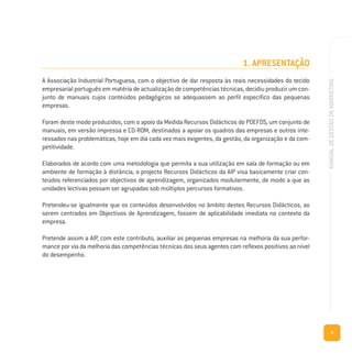 5
MANUALDEGESTÃODEMARKETING
1. APRESENTAÇÃO
A Associação Industrial Portuguesa, com o objectivo de dar resposta às reais necessidades do tecido
empresarial português em matéria de actualização de competências técnicas, decidiu produzir um con-
junto de manuais cujos conteúdos pedagógicos se adequassem ao perfil específico das pequenas
empresas.
Foram deste modo produzidos, com o apoio da Medida Recursos Didácticos do POEFDS, um conjunto de
manuais, em versão impressa e CD-ROM, destinados a apoiar os quadros das empresas e outros inte-
ressados nas problemáticas, hoje em dia cada vez mais exigentes, da gestão, da organização e da com-
petitividade.
Elaborados de acordo com uma metodologia que permita a sua utilização em sala de formação ou em
ambiente de formação à distância, o projecto Recursos Didácticos da AIP visa basicamente criar con-
teúdos referenciados por objectivos de aprendizagem, organizados modularmente, de modo a que as
unidades lectivas possam ser agrupadas sob múltiplos percursos formativos.
Pretendeu-se igualmente que os conteúdos desenvolvidos no âmbito destes Recursos Didácticos, ao
serem centrados em Objectivos de Aprendizagem, fossem de aplicabilidade imediata no contexto da
empresa.
Pretende assim a AIP, com este contributo, auxiliar as pequenas empresas na melhoria da sua perfor-
mance por via da melhoria das competências técnicas dos seus agentes com reflexos positivos ao nível
do desempenho.
 