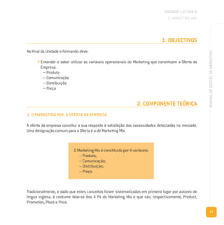 53
MANUALDEGESTÃODEMARKETING
1. OBJECTIVOS
No final da Unidade o formando deve:
• Entender e saber utilizar as variáveis operacionais do Marketing que constituem a Oferta da
Empresa:
– Produto
– Comunicação
– Distribuição
– Preço
2. COMPONENTE TEÓRICA
1. O MARKETING MIX: A OFERTA DA EMPRESA
A oferta da empresa constitui a sua resposta à satisfação das necessidades detectadas no mercado.
Uma designação comum para a Oferta é a de Marketing Mix.
UNIDADE LECTIVA B
O MARKETING MIX
Tradicionalmente, e dado que estes conceitos foram sistematizados em primeiro lugar por autores de
língua inglesa, é costume falar-se dos 4 Ps do Marketing Mix e que são, respectivamente, Product,
Promotion, Place e Price.
O Marketing Mix é constituído por 4 variáveis:
– Produto;
– Comunicação;
– Distribuição;
– Preço.
 