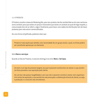 54
ManualdeFormação
1.1 O PRODUTO
O Produto constitui a base do Marketing Mix, pois sem produto não faz sentido falar-se de mais nenhuma
outra variável: para que exista um preço é necessário que exista um produto ao qual ele diga respeito, a
comunicação tem de se referir a algo e finalmente, para haver uma cadeia de distribuição tem de haver
produtos para nela serem comercializados.
De uma forma simplificada, podemos dizer que:
1.1.1 Bens e serviços
Quando se fala de Produto, é costume distinguir-se entre Bens e Serviços.
Produto é tudo aquilo que satisfaz uma necessidade de um grupo social, o qual, no limite poderá
ser constituído apenas por um elemento.
Um bem é um tipo de produto tangível, do qual é possível constituírem-se stocks e cuja existên-
cia física precede a sua aquisição pelo cliente.
Um serviço não possui tangibilidade e por isso não é possível constituir stocks nem experimen-
tá-lo antes da aquisição; a sua existência real pressupõe a colaboração directa do cliente, ou seja,
a produção e o consumo são simultâneos.
 