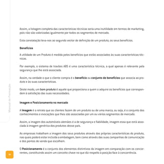 56
ManualdeFormação
Assim, a listagem completa das características técnicas seria uma inutilidade em termos de marketing,
pois não são valorizadas igualmente por todos os segmentos de mercado.
Esta constatação leva-nos ao segundo vector de definição de um produto, os seus benefícios.
Benefícios
A utilidade de um Produto é medida pelos benefícios que estão associados às suas características téc-
nicas.
Por exemplo, o sistema de travões ABS é uma característica técnica, a qual apenas é relevante pela
segurança que lhe está associada.
Assim, na verdade o que o cliente compra é o benefício ou conjunto de benefícios que associa ao pro-
duto e às suas características.
Deste modo, um bom produto é aquele que proporciona a quem o adquire os benefícios que correspon-
dem à satisfação das suas necessidades.
Imagem e Posicionamento no mercado
A Imagem é o retrato que os clientes fazem de um produto ou de uma marca, ou seja, é o conjunto dos
conhecimentos e evocações que lhes são associadas por um ou vários segmentos de mercado.
Assim, a imagem dos automóveis alemães é a de segurança e fiabilidade, imagem essa que está asso-
ciada à imagem genérica dos produtos desse país.
As empresas trabalham a imagem dos seus produtos através das próprias características do produto,
nas quais poderá estar incluída a embalagem, bem como através das suas campanhas de comunicação
e dos pontos de venda que escolhem.
O Posicionamento é o conjunto dos elementos distintivos da imagem em comparação com os concor-
rentes, constituindo assim um conceito chave no que diz respeito à posição face à concorrência.
 