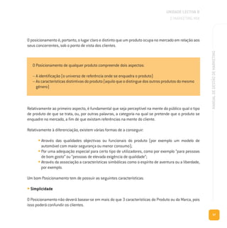 57
MANUALDEGESTÃODEMARKETING
O posicionamento é, portanto, o lugar claro e distinto que um produto ocupa no mercado em relação aos
seus concorrentes, sob o ponto de vista dos clientes.
UNIDADE LECTIVA B
O MARKETING MIX
Relativamente ao primeiro aspecto, é fundamental que seja perceptível na mente do público qual o tipo
de produto de que se trata, ou, por outras palavras, a categoria na qual se pretende que o produto se
enquadre no mercado, a fim de que existam referências na mente do cliente.
Relativamente à diferenciação, existem várias formas de a conseguir:
• Através das qualidades objectivas ou funcionais do produto (por exemplo um modelo de
automóvel com maior segurança ou menor consumo);
• Por uma adequação especial para certo tipo de utilizadores, como por exemplo “para pessoas
de bom gosto” ou “pessoas de elevada exigência de qualidade”;
• Através da associação a características simbólicas como o espírito de aventura ou a liberdade,
por exemplo.
Um bom Posicionamento tem de possuir as seguintes características:
• Simplicidade
O Posicionamento não deverá basear-se em mais do que 3 características do Produto ou da Marca, pois
isso poderá confundir os clientes.
O Posicionamento de qualquer produto compreende dois aspectos:
– A identificação (o universo de referência onde se enquadra o produto)
– As características distintivas do produto (aquilo que o distingue dos outros produtos do mesmo
género)
 
