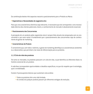 59
MANUALDEGESTÃODEMARKETING
Da combinação destes três aspectos nascerá o posicionamento para o Produto ou Marca:
• Expectativas e Necessidades do segmento alvo
Para que uma característica distintiva seja relevante, é necessário que ela corresponda a uma necessi-
dade efectiva dos clientes potenciais. Assim, o conhecimento do mercado é absolutamente essencial.
• Posicionamento dos Concorrentes
A percepção de um produto pelos segmentos alvo é sempre feita através da comparação com os con-
correntes e por essa razão é fundamental que o posicionamento dos concorrentes seja do conheci-
mento do gestor de marketing.
• Características do Produto
É conveniente que, com todo o realismo, o gestor de marketing identifique as características existentes
ou a desenvolver, que permitam criar eixos de diferenciação para os produtos.
1.1.3 Ciclo de vida dos produtos
Tal como os mercados, os produtos possuem um ciclo de vida, o qual identifica as diferentes fases na
história comercial de um produto.
A cada fase correspondem oportunidades e desafios específicos, no que diz respeito quer à estratégia,
quer à rendibilidade.
Existem 4 pressupostos básicos que sustentam esta análise:
• Todos os produtos têm uma vida limitada;
• As vendas de qualquer produto passam por diferentes estágios de evolução;
UNIDADE LECTIVA B
O MARKETING MIX
 
