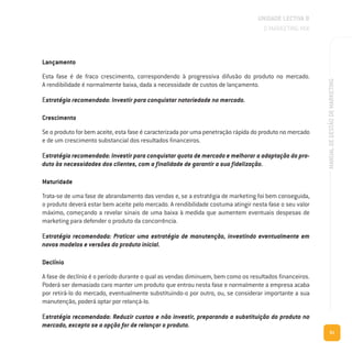 61
MANUALDEGESTÃODEMARKETING
Lançamento
Esta fase é de fraco crescimento, correspondendo à progressiva difusão do produto no mercado.
A rendibilidade é normalmente baixa, dada a necessidade de custos de lançamento.
Estratégia recomendada: Investir para conquistar notoriedade no mercado.
Crescimento
Se o produto for bem aceite, esta fase é caracterizada por uma penetração rápida do produto no mercado
e de um crescimento substancial dos resultados financeiros.
Estratégia recomendada: Investir para conquistar quota de mercado e melhorar a adaptação do pro-
duto às necessidades dos clientes, com a finalidade de garantir a sua fidelização.
Maturidade
Trata-se de uma fase de abrandamento das vendas e, se a estratégia de marketing foi bem conseguida,
o produto deverá estar bem aceite pelo mercado. A rendibilidade costuma atingir nesta fase o seu valor
máximo, começando a revelar sinais de uma baixa à medida que aumentem eventuais despesas de
marketing para defender o produto da concorrência.
Estratégia recomendada: Praticar uma estratégia de manutenção, investindo eventualmente em
novos modelos e versões do produto inicial.
Declínio
A fase de declínio é o período durante o qual as vendas diminuem, bem como os resultados financeiros.
Poderá ser demasiado caro manter um produto que entrou nesta fase e normalmente a empresa acaba
por retirá-lo do mercado, eventualmente substituindo-o por outro, ou, se considerar importante a sua
manutenção, poderá optar por relançá-lo.
Estratégia recomendada: Reduzir custos e não investir, preparando a substituição do produto no
mercado, excepto se a opção for de relançar o produto.
UNIDADE LECTIVA B
O MARKETING MIX
 