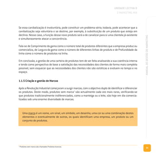 63
MANUALDEGESTÃODEMARKETING
Se essa canibalização é involuntária, pode constituir um problema sério; todavia, pode acontecer que a
canibalização seja voluntária e se destine, por exemplo, à substituição de um produto que esteja em
declínio. Nesse caso, a função desse novo produto será a de canalizar para si uma clientela já existente
e simultaneamente atacar a concorrência.
Fala-se de Comprimento da gama como o número total de produtos diferentes que a empresa produz ou
comercializa, de Largura da gama como o número de diferentes linhas de produto e de Profundidade da
linha como o número de produtos na linha.
Em conclusão, a gestão de uma carteira de produtos tem de ser feita analisando a sua coerência interna
e tendo como perspectiva de base a satisfação das necessidades dos clientes de forma mais completa
possível, sem esquecer que as necessidades dos clientes não são estáticas e evoluem no tempo e no
espaço.
1.1.5 Criação e gestão de Marcas
ApósaRevoluçãoIndustrialcomeçaramasurgirmarcas,comoobjectivoduplodeidentificarediferenciar
os produtos. Deste modo, produtos sem marca2
são actualmente cada vez mais raros, verificando-se
que produtos tradicionalmente indiferenciados, como a manteiga ou o leite, são hoje em dia comercia-
lizados sob uma enorme diversidade de marcas.
UNIDADE LECTIVA B
O MARKETING MIX
Uma marca é um nome, um sinal, um símbolo, um desenho, uma cor ou uma combinação destes
elementos e eventualmente de outros, os quais identificam uma empresa, um produto ou um
conjunto de produtos.
2
Produtos sem marca são chamados Produtos brancos.
 