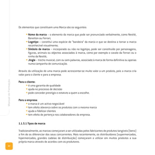 64
ManualdeFormação
Os elementos que constituem uma Marca são os seguintes:
• Nome da marca – o elemento da marca que pode ser pronunciado verbalmente, como Nestlé,
Benetton ou Ferrari;
• Logotipo – constitui uma espécie de “bandeira” da marca e que se destina a tornar a marca
reconhecível visualmente;
• Símbolo de marca – incorporado ou não no logotipo, pode ser constituído por personagens,
figuras, animais ou objectos associados à marca, como por exemplo o cavalo da Ferrari ou o
ninho da Nestlé;
• Jingle – trecho musical, com ou sem palavras, associado à marca de forma definitiva ou apenas
numa campanha de comunicação.
Através da utilização de uma marca pode acrescentar-se muito valor a um produto, pois a marca cria
valor para o cliente e para a empresa.
Para o cliente:
• é uma garantia de qualidade
• ajuda no processo de decisão
• pode conceder prestígio e estatuto a quem a escolhe.
Para a empresa:
• a marca é um activo negociável
• tem efeito alavanca sobre os produtos com a mesma marca
• ajuda a fidelizar clientes
• tem efeito de pertença nos colaboradores da empresa.
1.1.5.1 Tipos de marca
Tradicionalmente, as marcas começaram a ser utilizadas pelos fabricantes de produtos tangíveis (bens)
a fim de os diferenciar dos seus concorrentes. Mais recentemente, os distribuidores (supermercados,
hipermercados, grandes cadeias de distribuição) começaram a utilizar em muitos produtos a sua
própria marca através de acordos com os produtores.
 