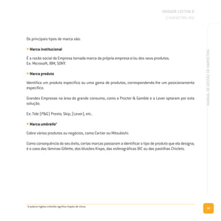 65
MANUALDEGESTÃODEMARKETING
Os principais tipos de marca são:
• Marca institucional
É a razão social da Empresa tornada marca da própria empresa e/ou dos seus produtos.
Ex: Microsoft, IBM, SONY.
• Marca produto
Identifica um produto específico ou uma gama de produtos, correspondendo-lhe um posicionamento
específico.
Grandes Empresas na área do grande consumo, como a Procter & Gamble e a Lever optaram por esta
solução.
Ex: Tide (P&G) Presto, Skip, (Lever), etc..
• Marca umbrella3
Cobre vários produtos ou negócios, como Cartier ou Mitsubishi.
Como consequência do seu êxito, certas marcas passaram a identificar o tipo de produto que ela designa;
é o caso das lâminas Gillette, dos blusões Kispo, das esferográficas BIC ou das pastilhas Chiclets.
UNIDADE LECTIVA B
O MARKETING MIX
3
A palavra inglesa umbrella significa chapéu de chuva.
 