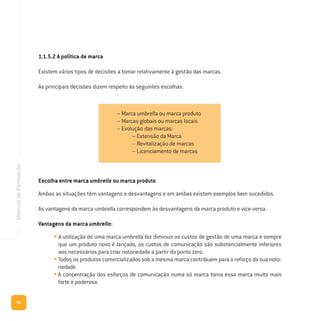 66
ManualdeFormação
Escolha entre marca umbrella ou marca produto
Ambas as situações têm vantagens e desvantagens e em ambas existem exemplos bem sucedidos.
As vantagens da marca umbrella correspondem às desvantagens da marca produto e vice-versa.
Vantagens da marca umbrella:
• A utilização de uma marca umbrella faz diminuir os custos de gestão de uma marca e sempre
que um produto novo é lançado, os custos de comunicação são substancialmente inferiores
aos necessários para criar notoriedade a partir do ponto zero.
• Todos os produtos comercializados sob a mesma marca contribuem para o reforço da sua noto-
riedade.
• A concentração dos esforços de comunicação numa só marca torna essa marca muito mais
forte e poderosa.
– Marca umbrella ou marca produto
– Marcas globais ou marcas locais
– Evolução das marcas:
– Extensão da Marca
– Revitalização de marcas
– Licenciamento de marcas
1.1.5.2 A política de marca
Existem vários tipos de decisões a tomar relativamente à gestão das marcas.
As principais decisões dizem respeito às seguintes escolhas:
 