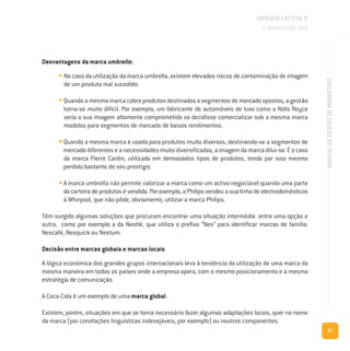 67
MANUALDEGESTÃODEMARKETING
Desvantagens da marca umbrella:
• No caso da utilização da marca umbrella, existem elevados riscos de contaminação de imagem
de um produto mal sucedido.
• Quando a mesma marca cobre produtos destinados a segmentos de mercado opostos, a gestão
torna-se muito difícil. Por exemplo, um fabricante de automóveis de luxo como a Rolls Royce
veria a sua imagem altamente comprometida se decidisse comercializar sob a mesma marca
modelos para segmentos de mercado de baixos rendimentos.
• Quando a mesma marca é usada para produtos muito diversos, destinando-se a segmentos de
mercado diferentes e a necessidades muito diversificadas, a imagem da marca dilui-se. É o caso
da marca Pierre Cardin, utilizada em demasiados tipos de produtos, tendo por isso mesmo
perdido bastante do seu prestígio.
• A marca umbrella não permite valorizar a marca como um activo negociável quando uma parte
da carteira de produtos é vendida. Por exemplo, a Philips vendeu a sua linha de electrodomésticos
à Whirpool, que não pôde, obviamente, utilizar a marca Philips.
Têm surgido algumas soluções que procuram encontrar uma situação intermédia entre uma opção e
outra, como por exemplo a da Nestlé, que utiliza o prefixo “Nes” para identificar marcas de família:
Nescafé, Nesquick ou Nestum.
Decisão entre marcas globais e marcas locais
A lógica económica dos grandes grupos internacionais leva à tendência da utilização de uma marca da
mesma maneira em todos os países onde a empresa opera, com o mesmo posicionamento e a mesma
estratégia de comunicação.
A Coca-Cola é um exemplo de uma marca global.
Existem, porém, situações em que se torna necessário fazer algumas adaptações locais, quer no nome
da marca (por conotações linguisticas indesejáveis, por exemplo) ou noutros componentes.
UNIDADE LECTIVA B
O MARKETING MIX
 