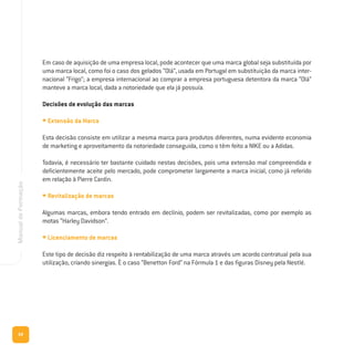 68
ManualdeFormação
Em caso de aquisição de uma empresa local, pode acontecer que uma marca global seja substituída por
uma marca local, como foi o caso dos gelados “Olá”, usada em Portugal em substituição da marca inter-
nacional “Frigo”; a empresa internacional ao comprar a empresa portuguesa detentora da marca “Olá”
manteve a marca local, dada a notoriedade que ela já possuía.
Decisões de evolução das marcas
• Extensão da Marca
Esta decisão consiste em utilizar a mesma marca para produtos diferentes, numa evidente economia
de marketing e aproveitamento da notoriedade conseguida, como o têm feito a NIKE ou a Adidas.
Todavia, é necessário ter bastante cuidado nestas decisões, pois uma extensão mal compreendida e
deficientemente aceite pelo mercado, pode comprometer largamente a marca inicial, como já referido
em relação à Pierre Cardin.
• Revitalização de marcas
Algumas marcas, embora tendo entrado em declínio, podem ser revitalizadas, como por exemplo as
motas “Harley Davidson”.
• Licenciamento de marcas
Este tipo de decisão diz respeito à rentabilização de uma marca através um acordo contratual pela sua
utilização, criando sinergias. È o caso “Benetton Ford” na Fórmula 1 e das figuras Disney pela Nestlé.
 