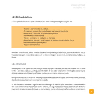69
MANUALDEGESTÃODEMARKETING
1.1.5.3 Utilização de Marca
A utilização de uma marca pode constituir uma forte vantagem competitiva, pois ela:
Por todas estas razões, temos vindo a assistir a uma proliferação de marcas, sobretudo na área indus-
trial, estando agora essa prática a expandir-se fortemente para os serviços, como na restauração ou na
Banca.
1.2 A COMUNICAÇÃO
Uma empresa é um agente de comunicação pela sua própria natureza, pois a sua actividade não se pode
limitar à criação e produção, visto que tem também de conceber e transmitir informações sobre os pro-
dutos e suas características, benefícios e vantagens em relação à concorrência.
Qualquer empresa está envolvida em complexos sistemas de comunicação, com fornecedores, clientes,
distribuidores e outros intervenientes no mercado.
As instalações da empresa, o logotipo e outra simbologia de identificação, bem como o comportamento
dos seus colaboradores no contacto com o exterior, são alguns dos aspectos que contribuem de forma
importante e nalguns casos decisiva, na comunicação com o exterior para a formação de uma imagem.
UNIDADE LECTIVA B
O MARKETING MIX
– Facilita a identificação do produto.
– Protege um produto das imitações por parte da concorrência
– Associa um certo nível de qualidade ao produto
– Permite fidelizar os clientes
– Ajuda a posicionar os produtos no mercado
– Associa uma história e uma imagem ao produto, conferindo-lhe força
– Permite diferenciação de preço
– Possui valor comercial
 