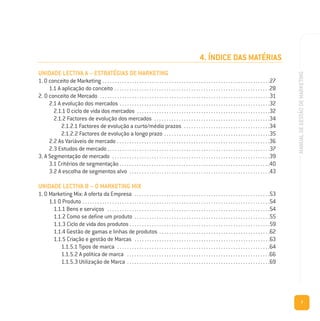 7
MANUALDEGESTÃODEMARKETING
4. ÍNDICE DAS MATÉRIAS
UNIDADE LECTIVA A – ESTRATÉGIAS DE MARKETING
1. O conceito de Marketing . . . . . . . . . . . . . . . . . . . . . . . . . . . . . . . . . . . . . . . . . . . . . . . . . . . . . . . . . . . . . . . . . . . .27
1.1 A aplicação do conceito . . . . . . . . . . . . . . . . . . . . . . . . . . . . . . . . . . . . . . . . . . . . . . . . . . . . . . . . . . . . . . .28
2. O conceito de Mercado . . . . . . . . . . . . . . . . . . . . . . . . . . . . . . . . . . . . . . . . . . . . . . . . . . . . . . . . . . . . . . . . . . . . .31
2.1 A evolução dos mercados . . . . . . . . . . . . . . . . . . . . . . . . . . . . . . . . . . . . . . . . . . . . . . . . . . . . . . . . . . . . .32
2.1.1 O ciclo de vida dos mercados . . . . . . . . . . . . . . . . . . . . . . . . . . . . . . . . . . . . . . . . . . . . . . . . . . . . . .32
2.1.2 Factores de evolução dos mercados . . . . . . . . . . . . . . . . . . . . . . . . . . . . . . . . . . . . . . . . . . . . . . .34
2.1.2.1 Factores de evolução a curto/médio prazos . . . . . . . . . . . . . . . . . . . . . . . . . . . . . . . . . . .34
2.1.2.2 Factores de evolução a longo prazo . . . . . . . . . . . . . . . . . . . . . . . . . . . . . . . . . . . . . . . . . . .35
2.2 As Variáveis de mercado . . . . . . . . . . . . . . . . . . . . . . . . . . . . . . . . . . . . . . . . . . . . . . . . . . . . . . . . . . . . . .36
2.3 Estudos de mercado . . . . . . . . . . . . . . . . . . . . . . . . . . . . . . . . . . . . . . . . . . . . . . . . . . . . . . . . . . . . . . . . . .37
3. A Segmentação de mercado . . . . . . . . . . . . . . . . . . . . . . . . . . . . . . . . . . . . . . . . . . . . . . . . . . . . . . . . . . . . . . . .39
3.1 Critérios de segmentação . . . . . . . . . . . . . . . . . . . . . . . . . . . . . . . . . . . . . . . . . . . . . . . . . . . . . . . . . . . . .40
3.2 A escolha de segmentos alvo . . . . . . . . . . . . . . . . . . . . . . . . . . . . . . . . . . . . . . . . . . . . . . . . . . . . . . . . .43
UNIDADE LECTIVA B – O MARKETING MIX
1. O Marketing Mix: A oferta da Empresa . . . . . . . . . . . . . . . . . . . . . . . . . . . . . . . . . . . . . . . . . . . . . . . . . . . . . . .53
1.1 O Produto . . . . . . . . . . . . . . . . . . . . . . . . . . . . . . . . . . . . . . . . . . . . . . . . . . . . . . . . . . . . . . . . . . . . . . . . . . . .54
1.1.1 Bens e serviços . . . . . . . . . . . . . . . . . . . . . . . . . . . . . . . . . . . . . . . . . . . . . . . . . . . . . . . . . . . . . . . . . .54
1.1.2 Como se define um produto . . . . . . . . . . . . . . . . . . . . . . . . . . . . . . . . . . . . . . . . . . . . . . . . . . . . . . .55
1.1.3 Ciclo de vida dos produtos . . . . . . . . . . . . . . . . . . . . . . . . . . . . . . . . . . . . . . . . . . . . . . . . . . . . . . . . .59
1.1.4 Gestão de gamas e linhas de produtos . . . . . . . . . . . . . . . . . . . . . . . . . . . . . . . . . . . . . . . . . . . . .62
1.1.5 Criação e gestão de Marcas . . . . . . . . . . . . . . . . . . . . . . . . . . . . . . . . . . . . . . . . . . . . . . . . . . . . . . .63
1.1.5.1 Tipos de marca . . . . . . . . . . . . . . . . . . . . . . . . . . . . . . . . . . . . . . . . . . . . . . . . . . . . . . . . . . . . . .64
1.1.5.2 A política de marca . . . . . . . . . . . . . . . . . . . . . . . . . . . . . . . . . . . . . . . . . . . . . . . . . . . . . . . . . .66
1.1.5.3 Utilização de Marca . . . . . . . . . . . . . . . . . . . . . . . . . . . . . . . . . . . . . . . . . . . . . . . . . . . . . . . . . .69
 