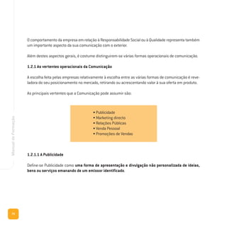 70
ManualdeFormação
O comportamento da empresa em relação à Responsabilidade Social ou à Qualidade representa também
um importante aspecto da sua comunicação com o exterior.
Além destes aspectos gerais, é costume distinguirem-se várias formas operacionais de comunicação.
1.2.1 As vertentes operacionais da Comunicação
A escolha feita pelas empresas relativamente à escolha entre as várias formas de comunicação é reve-
ladora do seu posicionamento no mercado, retirando ou acrescentando valor à sua oferta em produto.
As principais vertentes que a Comunicação pode assumir são:
1.2.1.1 A Publicidade
Define-se Publicidade como uma forma de apresentação e divulgação não personalizada de ideias,
bens ou serviços emanando de um emissor identificado.
• Publicidade
• Marketing directo
• Relações Públicas
• Venda Pessoal
• Promoções de Vendas
 