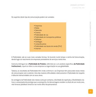 71
MANUALDEGESTÃODEMARKETING
Os suportes deste tipo de comunicação podem ser variados:
A Publicidade, sob as suas mais variadas formas, foi durante muito tempo a rainha da Comunicação,
dando lugar ao nascimento de empresas prestadoras de serviços nesta área.
Costuma distinguir-se a Publicidade de Produto, referindo-se a um produto específico, da Publicidade
Institucional, a qual se refere a uma empresa ou organização na sua globalidade.
Todavia, os resultados da Publicidade têm vindo a diminuir e as Empresas têm procurado novos meios
de comunicação com o exterior. Uma das maiores dificuldades relativamente à Publicidade diz respeito
à falta de interactividade com os seus alvos.
As vantagens da Publicidade são o baixo custo por contacto, a facilidade de repetição, a flexibilidade cria-
tiva e a associação de prestígio que a acompanha. As desvantagens residem no facto de ser muito cara,
não fornecer feedback directo e ser muito difícil de personalizar.
UNIDADE LECTIVA B
O MARKETING MIX
• Imprensa
• Rádio
• Televisão
• Cinema
• Publicidade de rua
• Publicidade em transportes públicos
• Folhetos
• Catálogos
• Listas/Anuários
• Publicidade nos locais de venda (PLV)
• Internet
 