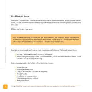 72
ManualdeFormação
1.2.1.2 Marketing Directo
Tem vindo a sentir-se uma cada vez maior necessidade de desenvolver meios interactivos de comuni-
cação, pois a Publicidade não satisfaz este requisito e a capacidade de memorização dos públicos alvo
é limitada.
O Marketing Directo é, portanto:
Este tipo de comunicação pretende ser mais eficaz do que a tradicional Publicidade a dois níveis:
• suscitar a resposta imediata (compra ou encomenda)
• provocar respostas mensuráveis (conhecendo-se à partida o número de destinatários é fácil
calcular a taxa de sucesso da acção)
As principais aplicações do Marketing Directo verificam-se em:
• Vendas directas
• Prospecção de Mercado
• Geração de consultas e pedidos de propostas
• Venda Cruzada4
• Introdução de novos produtos
• Estímulo ao uso de um produto
• Serviço ao cliente
Uma forma de comunicação interactiva, que recorre a meios que permitam atingir clientes reais
e potenciais, encorajando os destinatários a responder à comunicação e tendo como objectivo
último a construção de relações mais fortes e duradouras com os clientes.
4
Em inglês Cross Selling; trata-se da venda de produtos complementares (ex.: venda de um seguro a partir de um pedido de crédito bancário).
 