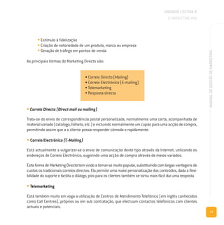 73
MANUALDEGESTÃODEMARKETING
• Estímulo à fidelização
• Criação de notoriedade de um produto, marca ou empresa
• Geração de tráfego em pontos de venda
As principais formas do Marketing Directo são:
• Correio Directo (Direct mail ou mailing)
Trata-se do envio de correspondência postal personalizada, normalmente uma carta, acompanhada de
material variado (catálogo, folheto, etc.) e incluindo normalmente um cupão para uma acção de compra,
permitindo assim que a o cliente possa responder cómoda e rapidamente.
• Correio Electrónico (E-Mailing)
Está actualmente a vulgarizar-se o envio de comunicação deste tipo através da Internet, utilizando os
endereços de Correio Electrónico, sugerindo uma acção de compra através de meios variados.
Esta forma de Marketing Directo tem vindo a tornar-se muito popular, substituindo com largas vantagens de
custos os tradicionais correios directos. Ela permite uma maior personalização dos conteúdos, dada a flexi-
bilidade do suporte e facilita o diálogo, pois para os clientes também se torna mais fácil dar uma resposta.
• Telemarketing
Está também muito em voga a utilização de Centros de Atendimento Telefónico (em inglês conhecidos
como Call Centres), próprios ou em sub contratação, que efectuam contactos telefónicos com clientes
actuais e potenciais.
UNIDADE LECTIVA B
O MARKETING MIX
• Correio Directo (Mailing)
• Correio Electrónico (E-mailing)
• Telemarketing
• Resposta directa
 