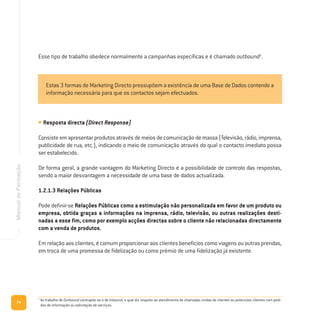 • Resposta directa (Direct Response)
Consiste em apresentar produtos através de meios de comunicação de massa (Televisão, rádio, imprensa,
publicidade de rua, etc.), indicando o meio de comunicação através do qual o contacto imediato possa
ser estabelecido.
De forma geral, a grande vantagem do Marketing Directo é a possibilidade de controlo das respostas,
sendo a maior desvantagem a necessidade de uma base de dados actualizada.
1.2.1.3 Relações Públicas
Pode definir-se Relações Públicas como a estimulação não personalizada em favor de um produto ou
empresa, obtida graças a informações na imprensa, rádio, televisão, ou outras realizações desti-
nadas a esse fim, como por exemplo acções directas sobre o cliente não relacionadas directamente
com a venda de produtos.
Em relação aos clientes, é comum proporcionar aos clientes benefícios como viagens ou outras prendas,
em troca de uma promessa de fidelização ou como prémio de uma fidelização já existente.
74
ManualdeFormação
Estas 3 formas de Marketing Directo pressupõem a existência de uma Base de Dados contendo a
informação necessária para que os contactos sejam efectuados.
5
Ao trabalho de Outbound contrapõe-se o de Inbound, o qual diz respeito ao atendimento de chamadas vindas de clientes ou potenciais clientes com pedi-
dos de informação ou solicitação de serviços.
Esse tipo de trabalho obedece normalmente a campanhas específicas e é chamado outbound5
.
 