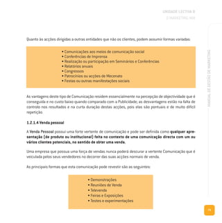 75
MANUALDEGESTÃODEMARKETING
Quanto às acções dirigidas a outras entidades que não os clientes, podem assumir formas variadas:
As vantagens deste tipo de Comunicação residem essencialmente na percepção de objectividade que é
conseguida e no custo baixo quando comparado com a Publicidade; as desvantagens estão na falta de
controlo nos resultados e na curta duração destas acções, pois elas são pontuais e de muito difícil
repetição.
1.2.1.4 Venda pessoal
A Venda Pessoal possui uma forte vertente de comunicação e pode ser definida como qualquer apre-
sentação (de produto ou institucional) feita no contexto de uma comunicação directa com um ou
vários clientes potenciais, no sentido de obter uma venda.
Uma empresa que possua uma força de vendas nunca poderá descurar a vertente Comunicação que é
veiculada pelos seus vendedores no decorrer das suas acções normais de venda.
As principais formas que esta comunicação pode revestir são as seguintes:
UNIDADE LECTIVA B
O MARKETING MIX
• Comunicações aos meios de comunicação social
• Conferências de Imprensa
• Realização ou participação em Seminários e Conferências
• Relatórios anuais
• Congressos
• Patrocínios ou acções de Mecenato
• Festas ou outras manifestações sociais
• Demonstrações
• Reuniões de Venda
• Televenda
• Feiras e Exposições
• Testes e experimentações
 
