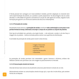 As promoções de vendas permitem criar notoriedade e geram interesse e dinâmica, embora não
fidelizem clientes nem permitam criar uma imagem ou posicionamento no mercado.
1.2.1.6 Comunicação através da Internet
Uma das formas mais comuns de actualmente comunicar pela Internet é através de um site.
Adicionalmente existem as comunicações através de pop up´s, o que não é muito eficaz, pois existem
formas de os bloquear.
76
ManualdeFormação
A Venda pessoal tem vantagens em trazer feedback imediato, permitir adaptação no momento bem
como experimentação do produto, se o produto a puder proporcionar. As desvantagens são os custos
elevados e a dificuldade em garantir consistência na acção de cada agente de vendas, exigindo muita
formação para garantir um mínimo de coerência de discurso e desempenho.
1.2.1.5 Promoções de vendas
Actualmentemuitocomuns,aspromoçõesdevendasconstituemtodaaestimulaçãoacurtoprazoenum
período limitado de tempo, destinada a encorajar a compra de um produto ou conjunto de produtos.
Este tipo de actividade tem, portanto, uma dupla função – a de estimular a venda e a de dar força à
imagem de um produto – tendo-se tornado prática comum nas superfícies de distribuição.
A actividade de promoção de vendas pode revestir várias formas:
• Jogos e Concursos
• Prémios e Ofertas
• Amostras
• Senhas de desconto
• Descontos
 