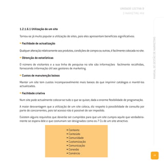 77
MANUALDEGESTÃODEMARKETING
UNIDADE LECTIVA B
O MARKETING MIX
1.2.1.6.1 Utilização de um site
Tornou-se já muito popular a utilização de sites, pois eles apresentam benefícios significativos:
• Facilidade de actualização
Qualqueralteraçãorelativamenteaosprodutos,condiçõesdecompraououtras,éfacilmentecolocadanosite.
• Obtenção de estatísticas
O número de visitantes e a sua linha de pesquisa no site são informações facilmente recolhidas,
fornecendo informação útil aos gestores de marketing.
• Custos de manutenção baixos
Manter um site tem custos incomparavelmente mais baixos do que imprimir catálogos e mantê-los
actualizados.
• Facilidade criativa
Num site pode actualmente colocar-se tudo o que se quiser, dada a enorme flexibilidade de programação.
A maior desvantagem que a utilização de um site coloca, diz respeito à possibilidade de consulta por
parte de concorrentes, pois tal acesso não é possível de ser impedido.
Existem alguns requisitos que deverão ser cumpridos para que um site cumpra aquilo que verdadeira-
mente se espera dele e que costumam ser designados como os 7 Cs de um site atractivo:
• Contexto
• Conteúdo
• Comunidade
• Customização
• Comunicação
• Conexão
• Comércio
 