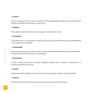 78
ManualdeFormação
• Contexto
Trata-se do aspecto do site e do seu desenho de visita, englobando não apenas o lado estético mas
também a facilidade de deslocação no seu interior.
• Conteúdo
Neste aspecto estão incluídos o texto, as imagens e eventualmente o som.
• Comunidade
É interessante que um site permita a criação de uma pequena comunidade através da possibilidade de
comunicação inter utilizadores.
• Customização
O site não deve ser rígido, mas permitir que o utilizador se movimente de acordo com a sua vontade, per-
mitindo-lhe desenhar a sua visita e a sua utilização.
• Comunicação
Um bom site deve permitir que o utilizador estabeleça contacto com a empresa, se não directo e no
momento, pelo menos por e-mail.
• Conexão
Um bom site deve ter ligações (links) com outros sites que estejam de algum modo associados.
• Comércio
Um bom site deve permitir o desencadear de um processo de comércio electrónico.
 