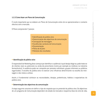 79
MANUALDEGESTÃODEMARKETING
1.2.2 Como fazer um Plano de Comunicação
É muito importante que se elabore um Plano de Comunicação antes de se operacionalizar o contacto
efectivo com o mercado.
O Plano compreende 7 passos:
UNIDADE LECTIVA B
O MARKETING MIX
• Identificação do público alvo
• Determinação dos objectivos da comunicação
• Concepção da mensagem
• Escolha das variáveis de Comunicação
• Orçamentação
• Plano de Acções
• Medição dos resultados
• Identificação do público-alvo
O responsável de Marketing deve começar por identificar a audiência à qual deseja dirigir-se; pode tratar-se
de clientes reais ou potenciais ou ainda de prescritores (como por exemplo os médicos na indústria
farmacêutica). A audiência pode ser composta por pessoas individuais, grupos informais ou públicos
organizados. A escolha do público-alvo irá exercer uma influência determinante na escolha da men-
sagem e dos meios a utilizar.
Assim, é fundamental conhecer as necessidades, desejos, preferências, hábitos e expectativas do
público-alvo.
• Determinação dos objectivos da comunicação
A etapa seguinte consiste em definir o tipo de resposta que se pretende do público alvo. Os objectivos
de um programa de Comunicação dependem do estado do mercado e respectiva fase do ciclo de vida;
 