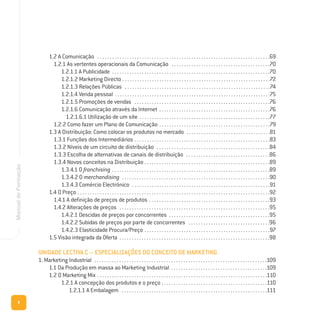 8
ManualdeFormação
1.2 A Comunicação . . . . . . . . . . . . . . . . . . . . . . . . . . . . . . . . . . . . . . . . . . . . . . . . . . . . . . . . . . . . . . . . . . . . . .69
1.2.1 As vertentes operacionais da Comunicação . . . . . . . . . . . . . . . . . . . . . . . . . . . . . . . . . . . . . . . .70
1.2.1.1 A Publicidade . . . . . . . . . . . . . . . . . . . . . . . . . . . . . . . . . . . . . . . . . . . . . . . . . . . . . . . . . . . . . . . .70
1.2.1.2 Marketing Directo . . . . . . . . . . . . . . . . . . . . . . . . . . . . . . . . . . . . . . . . . . . . . . . . . . . . . . . . . . . .72
1.2.1.3 Relações Públicas . . . . . . . . . . . . . . . . . . . . . . . . . . . . . . . . . . . . . . . . . . . . . . . . . . . . . . . . . . .74
1.2.1.4 Venda pessoal . . . . . . . . . . . . . . . . . . . . . . . . . . . . . . . . . . . . . . . . . . . . . . . . . . . . . . . . . . . . . . .75
1.2.1.5 Promoções de vendas . . . . . . . . . . . . . . . . . . . . . . . . . . . . . . . . . . . . . . . . . . . . . . . . . . . . . . .76
1.2.1.6 Comunicação através da Internet . . . . . . . . . . . . . . . . . . . . . . . . . . . . . . . . . . . . . . . . . . . . .76
1.2.1.6.1 Utilização de um site . . . . . . . . . . . . . . . . . . . . . . . . . . . . . . . . . . . . . . . . . . . . . . . . . . . . .77
1.2.2 Como fazer um Plano de Comunicação . . . . . . . . . . . . . . . . . . . . . . . . . . . . . . . . . . . . . . . . . . . . .79
1.3 A Distribuição: Como colocar os produtos no mercado . . . . . . . . . . . . . . . . . . . . . . . . . . . . . . . . . .81
1.3.1 Funções dos Intermediários . . . . . . . . . . . . . . . . . . . . . . . . . . . . . . . . . . . . . . . . . . . . . . . . . . . . . . .83
1.3.2 Níveis de um circuito de distribuição . . . . . . . . . . . . . . . . . . . . . . . . . . . . . . . . . . . . . . . . . . . . . .84
1.3.3 Escolha de alternativas de canais de distribuição . . . . . . . . . . . . . . . . . . . . . . . . . . . . . . . . . .86
1.3.4 Novos conceitos na Distribuição . . . . . . . . . . . . . . . . . . . . . . . . . . . . . . . . . . . . . . . . . . . . . . . . . . .89
1.3.4.1 O franchising . . . . . . . . . . . . . . . . . . . . . . . . . . . . . . . . . . . . . . . . . . . . . . . . . . . . . . . . . . . . . . . .89
1.3.4.2 O merchandising . . . . . . . . . . . . . . . . . . . . . . . . . . . . . . . . . . . . . . . . . . . . . . . . . . . . . . . . . . . .90
1.3.4.3 Comércio Electrónico . . . . . . . . . . . . . . . . . . . . . . . . . . . . . . . . . . . . . . . . . . . . . . . . . . . . . . . .91
1.4 O Preço . . . . . . . . . . . . . . . . . . . . . . . . . . . . . . . . . . . . . . . . . . . . . . . . . . . . . . . . . . . . . . . . . . . . . . . . . . . . . .92
1.4.1 A definição de preços de produtos . . . . . . . . . . . . . . . . . . . . . . . . . . . . . . . . . . . . . . . . . . . . . . . . .93
1.4.2 Alterações de preços . . . . . . . . . . . . . . . . . . . . . . . . . . . . . . . . . . . . . . . . . . . . . . . . . . . . . . . . . . . . .95
1.4.2.1 Descidas de preços por concorrentes . . . . . . . . . . . . . . . . . . . . . . . . . . . . . . . . . . . . . . . . .95
1.4.2.2 Subidas de preços por parte de concorrentes . . . . . . . . . . . . . . . . . . . . . . . . . . . . . . . . .96
1.4.2.3 Elasticidade Procura/Preço . . . . . . . . . . . . . . . . . . . . . . . . . . . . . . . . . . . . . . . . . . . . . . . . . . .97
1.5 Visão integrada da Oferta . . . . . . . . . . . . . . . . . . . . . . . . . . . . . . . . . . . . . . . . . . . . . . . . . . . . . . . . . . . . .98
UNIDADE LECTIVA C – ESPECIALIZAÇÕES DO CONCEITO DE MARKETING
1. Marketing Industrial . . . . . . . . . . . . . . . . . . . . . . . . . . . . . . . . . . . . . . . . . . . . . . . . . . . . . . . . . . . . . . . . . . . . . .109
1.1 Da Produção em massa ao Marketing Industrial . . . . . . . . . . . . . . . . . . . . . . . . . . . . . . . . . . . . . . .109
1.2 O Marketing Mix . . . . . . . . . . . . . . . . . . . . . . . . . . . . . . . . . . . . . . . . . . . . . . . . . . . . . . . . . . . . . . . . . . . . .110
1.2.1 A concepção dos produtos e o preço . . . . . . . . . . . . . . . . . . . . . . . . . . . . . . . . . . . . . . . . . . .110
1.2.1.1 A Embalagem . . . . . . . . . . . . . . . . . . . . . . . . . . . . . . . . . . . . . . . . . . . . . . . . . . . . . . . . . . .111
 
