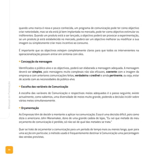 80
ManualdeFormação
quando uma marca é nova e pouco conhecida, um programa de comunicação pode ter como objectivo
criar notoriedade, mas se ela está já bem implantada no mercado, pode ter como objectivo estimular os
indiferentes. Quando um produto está a ser lançado, o objectivo poderá ser provocar a experimentação,
se um produto já está estabelecido no mercado, poderá ser um objectivo melhorar ou modificar a sua
imagem ou simplesmente criar mais incentivo ao consumo.
É importante que os objectivos estejam completamente claros para que todos os intervenientes na
operacionalização possam entrar em sintonia com eles.
• Concepção da mensagem
Identificados o público-alvo e os objectivos, poderá ser elaborada a mensagem adequada. A mensagem
deverá ser simples, pois mensagens muito complexas não são eficazes, coerente com a imagem da
empresa e com anteriores comunicações feitas, verdadeira e credível e ainda pertinente, ou seja, estar
de acordo com as necessidades do público-alvo.
• Escolha das variáveis de Comunicação
A escolha das variáveis de Comunicação e respectivos meios adequados é o passo seguinte; existe
actualmente, como sabemos, uma diversidade de meios muito grande, podendo a decisão incidir sobre
vários meios simultaneamente.
• Orçamentação
As Empresas têm de decidir o montante a aplicar na comunicação. Essa é uma decisão difícil, pois como
dizia o americano John Wanamaker, dono de uma grande cadeia de lojas, “Eu sei que metade do meu
orçamento de comunicação é perdido; só não sei de qual das metades se trata.”
Quer se trate de orçamentar a comunicação para um período de tempo mais ou menos longo, quer para
uma acção em particular, o método usado é frequentemente destinar à Comunicação uma percentagem
das vendas previstas.
 