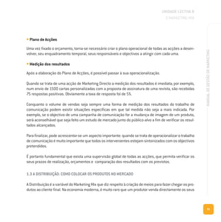 81
MANUALDEGESTÃODEMARKETING
• Plano de Acções
Uma vez fixado o orçamento, torna-se necessário criar o plano operacional de todas as acções a desen-
volver, seu enquadramento temporal, seus responsáveis e objectivos a atingir com cada uma.
• Medição dos resultados
Após a elaboração do Plano de Acções, é possível passar à sua operacionalização.
Quando se trata de uma acção de Marketing Directo a medição dos resultados é imediata; por exemplo,
num envio de 1500 cartas personalizadas com a proposta de assinatura de uma revista, são recebidas
75 respostas positivas. Obviamente a taxa de resposta foi de 5%.
Conquanto o volume de vendas seja sempre uma forma de medição dos resultados do trabalho de
comunicação podem existir situações específicas em que tal medida não seja a mais indicada. Por
exemplo, se o objectivo de uma campanha de comunicação for a mudança de imagem de um produto,
será aconselhável que seja feito um estudo de mercado junto do público-alvo a fim de verificar os resul-
tados alcançados.
Para finalizar, pode acrescentar-se um aspecto importante: quando se trata de operacionalizar o trabalho
decomunicaçãoémuitoimportantequetodososintervenientesestejamsintonizadoscomosobjectivos
pretendidos.
É portanto fundamental que exista uma supervisão global de todas as acções, que permita verificar os
seus prazos de realização, orçamentos e comparação dos resultados com os previstos.
1.3 A DISTRIBUIÇÃO: COMO COLOCAR OS PRODUTOS NO MERCADO
A Distribuição é a variável do Marketing Mix que diz respeito à criação de meios para fazer chegar os pro-
dutos ao cliente final. Na economia moderna, é muito raro que um produtor venda directamente os seus
UNIDADE LECTIVA B
O MARKETING MIX
 