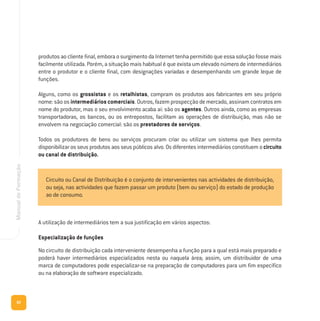 82
ManualdeFormação
produtos ao cliente final, embora o surgimento da Internet tenha permitido que essa solução fosse mais
facilmente utilizada. Porém, a situação mais habitual é que exista um elevado número de intermediários
entre o produtor e o cliente final, com designações variadas e desempenhando um grande leque de
funções.
Alguns, como os grossistas e os retalhistas, compram os produtos aos fabricantes em seu próprio
nome: são os intermediários comerciais. Outros, fazem prospecção de mercado, assinam contratos em
nome do produtor, mas o seu envolvimento acaba aí: são os agentes. Outros ainda, como as empresas
transportadoras, os bancos, ou os entrepostos, facilitam as operações de distribuição, mas não se
envolvem na negociação comercial: são os prestadores de serviços.
Todos os produtores de bens ou serviços procuram criar ou utilizar um sistema que lhes permita
disponibilizar os seus produtos aos seus públicos alvo. Os diferentes intermediários constituem o circuito
ou canal de distribuição.
A utilização de intermediários tem a sua justificação em vários aspectos:
Especialização de funções
No circuito de distribuição cada interveniente desempenha a função para a qual está mais preparado e
poderá haver intermediários especializados nesta ou naquela área; assim, um distribuidor de uma
marca de computadores pode especializar-se na preparação de computadores para um fim específico
ou na elaboração de software especializado.
Circuito ou Canal de Distribuição é o conjunto de intervenientes nas actividades de distribuição,
ou seja, nas actividades que fazem passar um produto (bem ou serviço) do estado de produção
ao de consumo.
 