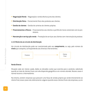 84
ManualdeFormação
• Negociação/Venda – Negociação e venda efectiva junto dos clientes.
• Distribuição física – Fornecimento físico dos produtos aos clientes.
• Gestão de clientes – Gestão de carteiras de clientes próprias.
• Financiamentos e Riscos – Financiamentos aos clientes e partilha de riscos comerciais com os pro-
dutores.
• Manutenção e serviço pós venda – Prestação de serviços aos clientes sem intervenção do produtor.
1.3.2 Níveis de um circuito de distribuição
Um circuito de distribuição pode ser caracterizado pelo seu comprimento, ou seja, pelo número de
níveis que comporta, correspondendo aos diversos intervenientes.
Produtor
Cliente
Final
Venda Directa
Situação cada vez menos usada, dados os elevados custos que acarreta para o produtor, sobretudo
quando se trata de clientes finais com alta dispersão geográfica e em número elevado. Nesses casos é
normal recorrer a intermediários.
No entanto, existem empresas que possuem uma força de vendas própria que vende directamente ao
cliente final; esses casos são relativamente vulgares quando esses clientes finais são empresas, ou em
 