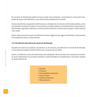 86
ManualdeFormação
Os circuitos de distribuição podem tornar-se ainda mais complexos, aumentando os níveis pela intro-
dução de outros intermediários, o que coloca óbvios problemas de controlo.
Existe actualmente uma grande tendência para a utilização de circuitos de distribuição paralelos, como
por exemplo um produtor vender os seus produtos em lojas próprias e simultaneamente a grossistas ou
directamente a grandes retalhistas, e ainda através da Internet, canal de comunicação e venda cada vez
mais usado.
Assim, hoje é possível comprar um bilhete de avião em Agências de viagens (retalhistas), directamente
às Companhias aéreas ou pela Internet.
1.3.3 Escolha de alternativas de canais de distribuição
Do ponto de vista de um produtor, seja de bens ou de serviços, a escolha de um circuito de distribuição
é uma decisão complexa e determinante para o sucesso da sua oferta.
Assim, a escolha do circuito de distribuição mais adequado é feita com base num conjunto de critérios,
os quais representam as principais questões a serem tomadas em consideração e que dizem respeito
às características de:
• Clientes
• Produtos
• Intermediários existentes
• Concorrentes
• Empresa Produtora
• Meio ambiente
 