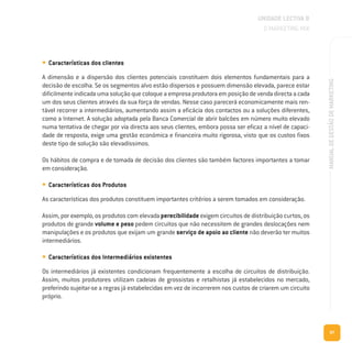 87
MANUALDEGESTÃODEMARKETING
• Características dos clientes
A dimensão e a dispersão dos clientes potenciais constituem dois elementos fundamentais para a
decisão de escolha. Se os segmentos alvo estão dispersos e possuem dimensão elevada, parece estar
dificilmenteindicadaumasoluçãoquecoloqueaempresaprodutoraemposiçãodevendadirectaacada
um dos seus clientes através da sua força de vendas. Nesse caso parecerá economicamente mais ren-
tável recorrer a intermediários, aumentando assim a eficácia dos contactos ou a soluções diferentes,
como a Internet. A solução adoptada pela Banca Comercial de abrir balcões em número muito elevado
numa tentativa de chegar por via directa aos seus clientes, embora possa ser eficaz a nível de capaci-
dade de resposta, exige uma gestão económica e financeira muito rigorosa, visto que os custos fixos
deste tipo de solução são elevadíssimos.
Os hábitos de compra e de tomada de decisão dos clientes são também factores importantes a tomar
em consideração.
• Características dos Produtos
As características dos produtos constituem importantes critérios a serem tomados em consideração.
Assim, por exemplo, os produtos com elevada perecibilidade exigem circuitos de distribuição curtos, os
produtos de grande volume e peso pedem circuitos que não necessitem de grandes deslocações nem
manipulações e os produtos que exijam um grande serviço de apoio ao cliente não deverão ter muitos
intermediários.
• Características dos Intermediários existentes
Os intermediários já existentes condicionam frequentemente a escolha de circuitos de distribuição.
Assim, muitos produtores utilizam cadeias de grossistas e retalhistas já estabelecidos no mercado,
preferindo sujeitar-se a regras já estabelecidas em vez de incorrerem nos custos de criarem um circuito
próprio.
UNIDADE LECTIVA B
O MARKETING MIX
 