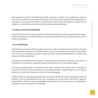 89
MANUALDEGESTÃODEMARKETING
Cada elemento do circuito de distribuição, desde o produtor ao cliente final, passando por todos os
níveis de intermediários e prestadores de serviços, deverá ter perfeita consciência da sua posição e do
seu papel no canal, agindo eticamente e interiorizando a noção de que desempenha um papel social e
constitui um elemento de valor acrescentado aos produtos transaccionados.
1.3.4 Novos conceitos na Distribuição
A área da Distribuição tem tido um progresso notável nos últimos anos, tendo surgido um número apre-
ciável de conceitos novos. O franchising e o merchandising encontram-se nesta situação, bem como o
Comércio Electrónico.
1.3.4.1 O franchising
O franchising é uma forma de fazer negócio em parceria, onde uma empresa cede a terceiros, em troca
de contrapartidas financeiras, o direito de explorar os seus produtos (bens ou serviços), marca comer-
cial e usar os seus métodos de gestão. A empresa mãe é chamada franchisadora e a empresa que
recebe os direitos, franchisada.
O grande sucesso desta fórmula é associar a experiência de uma empresa instalada e de sucesso no
mercado com a motivação e o capital de pessoas interessadas em ter o seu próprio negócio.
Para o franchisador permite uma expansão mais rápida e alcançar mais clientes com a utilização de
recursos financeiros e humanos de terceiros. Para o franchisado, é a oportunidade de ter um negócio
próprio com menos risco, em parceria com uma marca consagrada.
Os franchisados têm de pagar ao franchisador uma taxa de direito de entrada (valor pago na altura da
adesão), uma taxa administrativa (valor que corresponde ao uso da marca e serviços de apoio do
franchisador) e ainda uma taxa de publicidade (contribuição para um fundo comum a ser aplicado na
promoção da marca e dos produtos da cadeia).
UNIDADE LECTIVA B
O MARKETING MIX
 