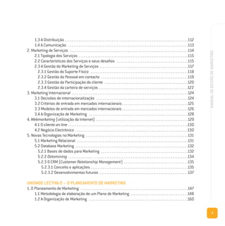9
MANUALDEGESTÃODEMARKETING
1.3 A Distribuição . . . . . . . . . . . . . . . . . . . . . . . . . . . . . . . . . . . . . . . . . . . . . . . . . . . . . . . . . . . . . . . . . . . . . . .112
1.4 A Comunicação . . . . . . . . . . . . . . . . . . . . . . . . . . . . . . . . . . . . . . . . . . . . . . . . . . . . . . . . . . . . . . . . . . . . .113
2. Marketing de Serviços . . . . . . . . . . . . . . . . . . . . . . . . . . . . . . . . . . . . . . . . . . . . . . . . . . . . . . . . . . . . . . . . . . . .114
2.1 Tipologia dos Serviços . . . . . . . . . . . . . . . . . . . . . . . . . . . . . . . . . . . . . . . . . . . . . . . . . . . . . . . . . . . . . . .115
2.2 Características dos Serviços e seus desafios . . . . . . . . . . . . . . . . . . . . . . . . . . . . . . . . . . . . . . . . .115
2.3 A Gestão do Marketing de Serviços . . . . . . . . . . . . . . . . . . . . . . . . . . . . . . . . . . . . . . . . . . . . . . . . . . .117
2.3.1 Gestão do Suporte Físico . . . . . . . . . . . . . . . . . . . . . . . . . . . . . . . . . . . . . . . . . . . . . . . . . . . . . . . .118
2.3.2 Gestão do Pessoal em contacto . . . . . . . . . . . . . . . . . . . . . . . . . . . . . . . . . . . . . . . . . . . . . . . . . .119
2.3.3 Gestão da Participação do cliente . . . . . . . . . . . . . . . . . . . . . . . . . . . . . . . . . . . . . . . . . . . . . . . .120
2.3.4 Gestão da carteira de serviços . . . . . . . . . . . . . . . . . . . . . . . . . . . . . . . . . . . . . . . . . . . . . . . . . . .122
3. Marketing Internacional . . . . . . . . . . . . . . . . . . . . . . . . . . . . . . . . . . . . . . . . . . . . . . . . . . . . . . . . . . . . . . . . . . .124
3.1 Decisões de internacionalização . . . . . . . . . . . . . . . . . . . . . . . . . . . . . . . . . . . . . . . . . . . . . . . . . . . . .124
3.2 Critérios de entrada em mercados internacionais . . . . . . . . . . . . . . . . . . . . . . . . . . . . . . . . . . . . . .125
3.3 Modelos de entrada em mercados internacionais . . . . . . . . . . . . . . . . . . . . . . . . . . . . . . . . . . . . . .126
3.4 A Organização de Marketing . . . . . . . . . . . . . . . . . . . . . . . . . . . . . . . . . . . . . . . . . . . . . . . . . . . . . . . . .128
4. Webmarketing (utilização da Internet) . . . . . . . . . . . . . . . . . . . . . . . . . . . . . . . . . . . . . . . . . . . . . . . . . . . . .129
4.1 O cliente on-line . . . . . . . . . . . . . . . . . . . . . . . . . . . . . . . . . . . . . . . . . . . . . . . . . . . . . . . . . . . . . . . . . . . . .130
4.2 Negócio Electrónico . . . . . . . . . . . . . . . . . . . . . . . . . . . . . . . . . . . . . . . . . . . . . . . . . . . . . . . . . . . . . . . . .130
5. Novas Tecnologias no Marketing . . . . . . . . . . . . . . . . . . . . . . . . . . . . . . . . . . . . . . . . . . . . . . . . . . . . . . . . . . .131
5.1 Marketing Relacional . . . . . . . . . . . . . . . . . . . . . . . . . . . . . . . . . . . . . . . . . . . . . . . . . . . . . . . . . . . . . . . .131
5.2 Database Marketing . . . . . . . . . . . . . . . . . . . . . . . . . . . . . . . . . . . . . . . . . . . . . . . . . . . . . . . . . . . . . . . . .132
5.2.1 Bases de dados para Marketing . . . . . . . . . . . . . . . . . . . . . . . . . . . . . . . . . . . . . . . . . . . . . . . . . .132
5.2.2 Datamining . . . . . . . . . . . . . . . . . . . . . . . . . . . . . . . . . . . . . . . . . . . . . . . . . . . . . . . . . . . . . . . . . . . . .134
5.2.3 O CRM (Customer Relationship Management) . . . . . . . . . . . . . . . . . . . . . . . . . . . . . . . . . . . . .135
5.2.3.1 Conceito e aplicações . . . . . . . . . . . . . . . . . . . . . . . . . . . . . . . . . . . . . . . . . . . . . . . . . . . . . . . .135
5.2.3.2 Desenvolvimentos futuros . . . . . . . . . . . . . . . . . . . . . . . . . . . . . . . . . . . . . . . . . . . . . . . . . . .137
UNIDADE LECTIVA D – O PLANEAMENTO DE MARKETING
1. O Planeamento de Marketing . . . . . . . . . . . . . . . . . . . . . . . . . . . . . . . . . . . . . . . . . . . . . . . . . . . . . . . . . . . . . .147
1.1 Metodologia de elaboração de um Plano de Marketing . . . . . . . . . . . . . . . . . . . . . . . . . . . . . . . . .148
1.2 A Organização de Marketing . . . . . . . . . . . . . . . . . . . . . . . . . . . . . . . . . . . . . . . . . . . . . . . . . . . . . . . . .160
 
