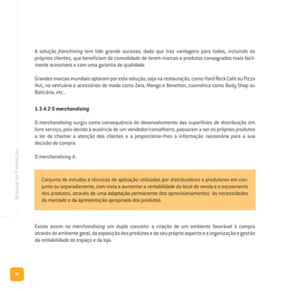 90
ManualdeFormação
A solução franchising tem tido grande sucesso, dado que traz vantagens para todos, incluindo os
próprios clientes, que beneficiam da comodidade de terem marcas e produtos consagrados mais facil-
mente acessíveis e com uma garantia de qualidade.
Grandes marcas mundiais optaram por esta solução, seja na restauração, como Hard Rock Café ou Pizza
Hut, no vestuário e acessórios de moda como Zara, Mango e Benetton, cosmética como Body Shop ou
Boticário, etc..
1.3.4.2 O merchandising
O merchandising surgiu como consequência do desenvolvimento das superfícies de distribuição em
livre serviço, pois devido à ausência de um vendedor/conselheiro, passaram a ser os próprios produtos
a ter de chamar a atenção dos clientes e a proporcionar-lhes a informação necessária para a sua
decisão de compra.
O merchandising é:
Existe assim no merchandising um duplo conceito: a criação de um ambiente favorável à compra
atravésdoambientegeral,daexposiçãodosprodutosedoseupróprioaspectoeaorganizaçãoegestão
da rentabilidade do espaço e da loja.
Conjunto de estudos e técnicas de aplicação utilizadas por distribuidores e produtores em con-
junto ou separadamente, com vista a aumentar a rentabilidade do local de venda e o escoamento
dos produtos, através de uma adaptação permanente dos aprovisionamentos às necessidades
do mercado e da apresentação apropriada dos produtos.
 